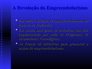 A Revolução do Empreendedorismo
Em 1995, o decênio do empreendedorismo foi
lançado na Finlândia;
 Em Israel, uma gama de iniciativas tem sido
implementada por meio de Programas de
Incubadoras Tecnológicas;
 Na França há iniciativas para promover o
ensino de empreendedorismo.


 