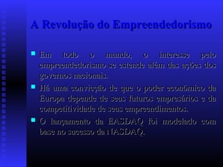 A Revolução do Empreendedorismo






Em todo o mundo, o interesse pelo
empreendedorismo se estende além das ações dos
governos nacionais.
Há uma convicção de que o poder econômico da
Europa depende de seus futuros empresários e da
competitividade de seus empreendimentos.
O lançamento da EASDAQ foi modelado com
base no sucesso da NASDAQ.

 