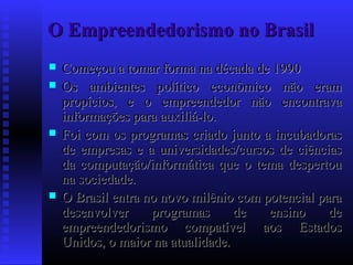O Empreendedorismo no Brasil







Começou a tomar forma na década de 1990
Os ambientes político econômico não eram
propícios, e o empreendedor não encontrava
informações para auxiliá-lo.
Foi com os programas criado junto a incubadoras
de empresas e a universidades/cursos de ciências
da computação/informática que o tema despertou
na sociedade.
O Brasil entra no novo milênio com potencial para
desenvolver
programas
de
ensino
de
empreendedorismo compatível aos Estados
Unidos, o maior na atualidade.

 