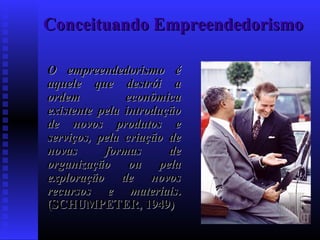 Conceituando Empreendedorismo
O empreendedorismo é
aquele que destrói a
ordem
econômica
existente pela introdução
de novos produtos e
serviços, pela criação de
novas
formas
de
organização ou pela
exploração de novos
recursos e materiais.
(SCHUMPETER, 1949)

 