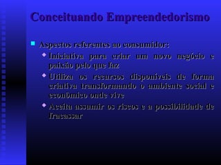 Conceituando Empreendedorismo


Aspectos referentes ao consumidor:
 Iniciativa para criar um novo negócio e
paixão pelo que faz
 Utiliza os recursos disponíveis de forma
criativa transformando o ambiente social e
econômico onde vive
 Aceita assumir os riscos e a possibilidade de
fracassar

 