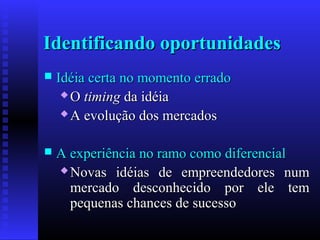 Identificando oportunidades


Idéia certa no momento errado
 O timing da idéia
 A evolução dos mercados



A experiência no ramo como diferencial
 Novas idéias de empreendedores num
mercado desconhecido por ele tem
pequenas chances de sucesso

 