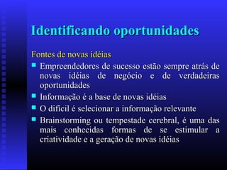 Identificando oportunidades
Fontes de novas idéias
 Empreendedores de sucesso estão sempre atrás de
novas idéias de negócio e de verdadeiras
oportunidades
 Informação é a base de novas idéias
 O difícil é selecionar a informação relevante
 Brainstorming ou tempestade cerebral, é uma das
mais conhecidas formas de se estimular a
criatividade e a geração de novas idéias

 