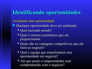Identificando oportunidades
Avaliando uma oportunidade
 Qualquer oportunidade deve ser analisada:
 Qual mercado atende?
 Qual o retorno econômico que ela
proporcionará
 Quais são as vantagens competitivas que ela
trará ao negócio?
 Qual a equipe que transformará essa
oportunidade em negócio?
 Até que ponto o empreendedor está
comprometido com o negócio?

 