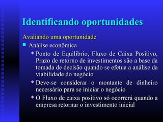 Identificando oportunidades
Avaliando uma oportunidade
 Análise econômica
 Ponto de Equilíbrio, Fluxo de Caixa Positivo,
Prazo de retorno de investimentos são a base da
tomada de decisão quando se efetua a análise da
viabilidade do negócio
 Deve-se considerar o montante de dinheiro
necessário para se iniciar o negócio
 O Fluxo de caixa positivo só ocorrerá quando a
empresa retornar o investimento inicial

 