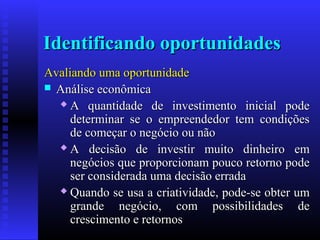 Identificando oportunidades
Avaliando uma oportunidade
 Análise econômica
 A quantidade de investimento inicial pode
determinar se o empreendedor tem condições
de começar o negócio ou não
 A decisão de investir muito dinheiro em
negócios que proporcionam pouco retorno pode
ser considerada uma decisão errada
 Quando se usa a criatividade, pode-se obter um
grande negócio, com possibilidades de
crescimento e retornos

 