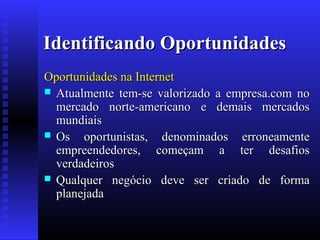 Identificando Oportunidades
Oportunidades na Internet
 Atualmente tem-se valorizado a empresa.com no
mercado norte-americano e demais mercados
mundiais
 Os oportunistas, denominados erroneamente
empreendedores, começam a ter desafios
verdadeiros
 Qualquer negócio deve ser criado de forma
planejada

 