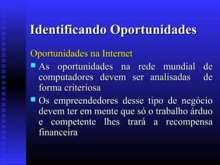 Identificando Oportunidades
Oportunidades na Internet
 As oportunidades na rede mundial de
computadores devem ser analisadas de
forma criteriosa
 Os empreendedores desse tipo de negócio
devem ter em mente que só o trabalho árduo
e competente lhes trará a recompensa
financeira

 