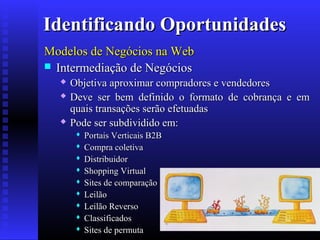 Identificando Oportunidades
Modelos de Negócios na Web
 Intermediação de Negócios





Objetiva aproximar compradores e vendedores
Deve ser bem definido o formato de cobrança e em
quais transações serão efetuadas
Pode ser subdividido em:










Portais Verticais B2B
Compra coletiva
Distribuidor
Shopping Virtual
Sites de comparação
Leilão
Leilão Reverso
Classificados
Sites de permuta

 