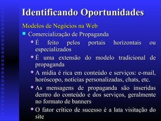 Identificando Oportunidades
Modelos de Negócios na Web
 Comercialização de Propaganda
É
feito pelos portais horizontais ou
especializados
 É uma extensão do modelo tradicional de
propaganda
 A mídia é rica em conteúdo e serviços: e-mail,
horóscopo, notícias personalizadas, chats, etc.
 As mensagens de propaganda são inseridas
dentro do conteúdo e dos serviços, geralmente
no formato de banners
 O fator crítico de sucesso é a lata visitação do
site

 