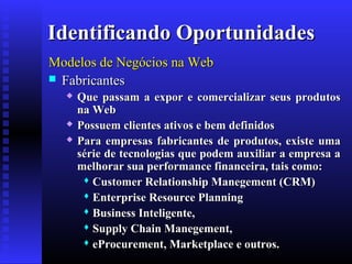Identificando Oportunidades
Modelos de Negócios na Web
 Fabricantes





Que passam a expor e comercializar seus produtos
na Web
Possuem clientes ativos e bem definidos
Para empresas fabricantes de produtos, existe uma
série de tecnologias que podem auxiliar a empresa a
melhorar sua performance financeira, tais como:
 Customer Relationship Manegement (CRM)
 Enterprise Resource Planning
 Business Inteligente,
 Supply Chain Manegement,
 eProcurement, Marketplace e outros.

 