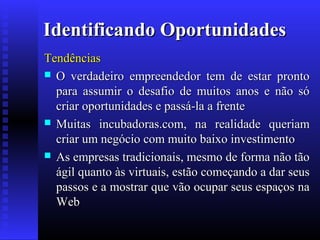 Identificando Oportunidades
Tendências
 O verdadeiro empreendedor tem de estar pronto
para assumir o desafio de muitos anos e não só
criar oportunidades e passá-la a frente
 Muitas incubadoras.com, na realidade queriam
criar um negócio com muito baixo investimento
 As empresas tradicionais, mesmo de forma não tão
ágil quanto às virtuais, estão começando a dar seus
passos e a mostrar que vão ocupar seus espaços na
Web

 