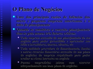 O Plano de Negócios




Uma das principais razões de falências das
micro e pequenas empresas americanas é a
falta de planejamento
Quando se considera o conceito planejamento
têm-se pelo menos três fatores críticos:






Toda empresa necessita de um planejamento do seu
negócio para poder gerenciá0lo e apresentar sua
idéia a investidores, bancos, clientes, etc
Toda entidade provedora de financiamento, fundos
e outros recursos financeiros necessita de um plano
de negócios da empresa requisitante para poder
avaliar os riscos inerentes ao negócio
Poucos
empresários
sabem
com
escrever
adequadamente um bom plano de negócios

 