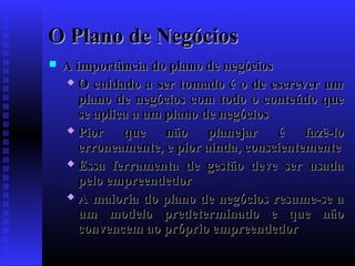 O Plano de Negócios


A importância do plano de negócios
 O cuidado a ser tomado é o de escrever um
plano de negócios com todo o conteúdo que
se aplica a um plano de negócios
 Pior
que não planejar é fazê-lo
erroneamente, e pior ainda, conscientemente
 Essa ferramenta de gestão deve ser usada
pelo empreendedor
 A maioria do plano de negócios resume-se a
um modelo predeterminado e que não
convencem ao próprio empreendedor

 
