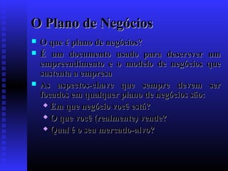 O Plano de Negócios





O que é plano de negócios?
É um documento usado para descrever um
empreendimento e o modelo de negócios que
sustenta a empresa
As aspectos-chave que sempre devem ser
focados em qualquer plano de negócios são:
 Em que negócio você está?
 O que você (realmente) vende?
 Qual é o seu mercado-alvo?

 