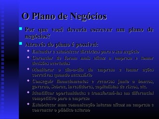 O Plano de Negócios



Por que você deveria escrever um plano de
negócios?
Através do plano é possível:











Entender e estabelecer diretrizes para o seu negócio
Gerenciar de forma mais eficaz a empresa e tomar
decisões acertadas
Monitorar o dia-a-dia da empresa e tomar ações
corretivas quando necessário
Conseguir financiamentos e recursos junto a bancos,
governo, Sebrae, investidores, capitalistas de riscos, etc.
Identificar oportunidades e transformá-las em diferencial
competitivo para a empresa
Estabelecer uma comunicação interna eficaz na empresa e
convencer o público externo

 
