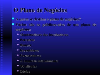 O Plano de Negócios



A quem se destina o plano de negócios?
Vários são os públicos-alvo de um plano de
negócios:
Mantenedores das incubadoras
 Parceiros
 Bancos
 Investidores
 Fornecedores
 A empresa internamente
 Os clientes
 Sócios


 