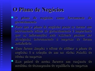 O Plano de Negócios








O plano de negócios como ferramenta de
gerenciamento
Para que o plano de negócios possa se tornar um
instrumento eficaz de gerenciamento é importante
que as informações nele existente possam ser
divulgadas internamente à empresa de forma
satisfatória
Uma forma simples e eficaz de utilizar o plano de
negócios é a criação de um ou vários Painéis de
Metas da empresa
Esse painel de metas fornece um conjunto de
medidas de desempenho de equilíbrio da empresa

 