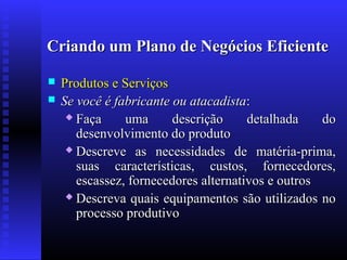 Criando um Plano de Negócios Eficiente



Produtos e Serviços
Se você é fabricante ou atacadista:
 Faça
uma
descrição
detalhada
do
desenvolvimento do produto
 Descreve as necessidades de matéria-prima,
suas características, custos, fornecedores,
escassez, fornecedores alternativos e outros
 Descreva quais equipamentos são utilizados no
processo produtivo

 