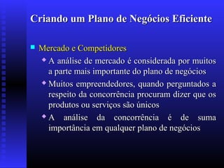 Criando um Plano de Negócios Eficiente


Mercado e Competidores
 A análise de mercado é considerada por muitos
a parte mais importante do plano de negócios
 Muitos empreendedores, quando perguntados a
respeito da concorrência procuram dizer que os
produtos ou serviços são únicos
A
análise da concorrência é de suma
importância em qualquer plano de negócios

 