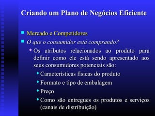 Criando um Plano de Negócios Eficiente



Mercado e Competidores
O que o consumidor está comprando?
 Os atributos relacionados ao produto para
definir como ele está sendo apresentado aos
seus consumidores potenciais são:
 Características físicas do produto
 Formato e tipo de embalagem
 Preço
 Como são entregues os produtos e serviços
(canais de distribuição)

 