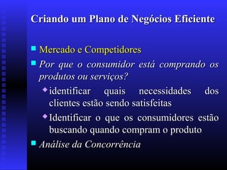 Criando um Plano de Negócios Eficiente
Mercado e Competidores
 Por que o consumidor está comprando os
produtos ou serviços?
 identificar
quais necessidades dos
clientes estão sendo satisfeitas
 Identificar o que os consumidores estão
buscando quando compram o produto
 Análise da Concorrência


 