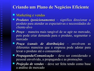 Criando um Plano de Negócios Eficiente


Marketing e vendas



Produtos (posicionamento) – significa direcionar o
produto para atender as expectativas e necessidades do
cliente-alvo
Preço – maneira mais tangível de se agir no mercado,
pois pode criar demanda para o produto, segmentar o
mercado
Praça (canais de distribuição) – envolvem as
diferentes maneiras que a empresa pode adotar para
levar o produto até o consumidor
Propaganda/Comunicação – deve ser considerado o
pessoal envolvido, a propaganda e as promoções
Projeção de vendas – deve ser feita tendo como base
a análise de mercado








 