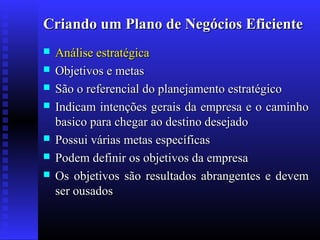 Criando um Plano de Negócios Eficiente









Análise estratégica
Objetivos e metas
São o referencial do planejamento estratégico
Indicam intenções gerais da empresa e o caminho
basico para chegar ao destino desejado
Possui várias metas específicas
Podem definir os objetivos da empresa
Os objetivos são resultados abrangentes e devem
ser ousados

 