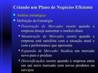 Criando um Plano de Negócios Eficiente



Análise estratégica
Definição da Estratégia
 Penetração de Mercado: ocorre quando a
empresa deseja aumentar o market-share
 Manutenção de Mercado: ocorre quando a
empresa está satisfeita com a situação atual e
com a performance que apresenta
 Expansão de Mercado: focaliza um mercado
novo para o produto
 Diversificação: ocorre quando a empresa entra
em um novo mercado com novos produtos ou
serviços

 