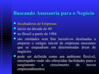 Buscando Assessoria para o Negócio







Incubadoras de Empresas
início na década de 40
no Brasil a partir de 1984
são entidades sem fins lucrativos destinadas a
amparar o estágio inicial de empresas nascentes
que se enquadram em determinadas áreas de
negócios
pode ser definida como um ambiente flexível,
encorajador onde são oferecidas facilidades para o
surgimento
e
crescimento
de
novos
empreendimentos

 