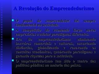 A Revolução do Empreendedorismo






O papel do empreendedor foi sempre
fundamental na sociedade.
A competição da economia força novos
empresários a adotar paradigmas diferentes.
Era
do
empreendedorismo:
eliminando
barreiras comerciais e culturais, encurtando
distâncias, globalizando e renovando os
conceitos econômicos, quebrando paradigmas e
gerando riquezas para a sociedade.
O empreendedorismo tem sido o centro das
políticas públicas na maioria dos países.

 