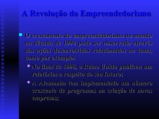 A Revolução do Empreendedorismo


O crescimento do empreendedorismo no mundo
na década de 1990 pode ser observado através
das ações desenvolvidas relacionadas ao tema,
como por exemplo:
 No final de 1998, o Reino Unido publicou um
relatórios a respeito do seu futuro;
 A Alemanha tem implementado um número
crescente de programas na criação de novas
empresas;

 