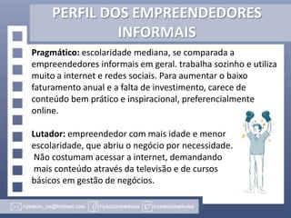 PERFIL DOS EMPREENDEDORES
INFORMAIS
Pragmático: escolaridade mediana, se comparada a
empreendedores informais em geral. trabalha sozinho e utiliza
muito a internet e redes sociais. Para aumentar o baixo
faturamento anual e a falta de investimento, carece de
conteúdo bem prático e inspiracional, preferencialmente
online.
Lutador: empreendedor com mais idade e menor
escolaridade, que abriu o negócio por necessidade.
Não costumam acessar a internet, demandando
mais conteúdo através da televisão e de cursos
básicos em gestão de negócios.

 