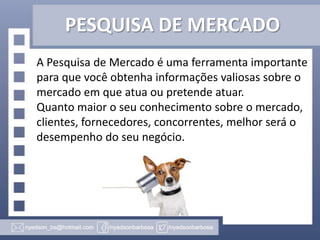 PESQUISA DE MERCADO
A Pesquisa de Mercado é uma ferramenta importante
para que você obtenha informações valiosas sobre o
mercado em que atua ou pretende atuar.
Quanto maior o seu conhecimento sobre o mercado,
clientes, fornecedores, concorrentes, melhor será o
desempenho do seu negócio.

 