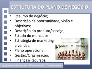ESTRUTURA DO PLANO DE NEGÓCIO
• Resumo do negócio;
• Descrição da oportunidade, visão e
objetivos;
• Descrição do produto/serviço;
• Estudo do mercado;
• Estratégia de marketing
e vendas;
• Plano operacional;
• Gestão/Organização;
• Finanças/Recursos.

 