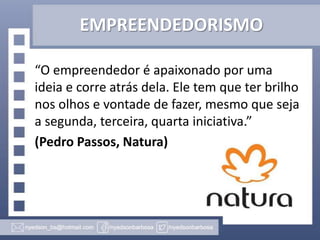 EMPREENDEDORISMO
“O empreendedor é apaixonado por uma
ideia e corre atrás dela. Ele tem que ter brilho
nos olhos e vontade de fazer, mesmo que seja
a segunda, terceira, quarta iniciativa.”
(Pedro Passos, Natura)

 
