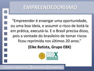 EMPREENDEDORISMO
“Empreender é enxergar uma oportunidade,
ou uma boa ideia, e assumir o risco de botá-la
em prática, executá-la. E o Brasil precisa disso,
pois a vontade do brasileiro de tomar riscos
ficou reprimida nos últimos 20 anos.”
(Eike Batista, Grupo EBX)

 