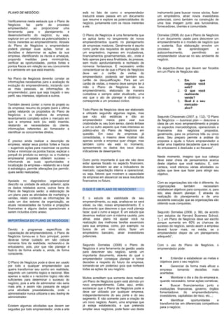 PLANO DE NEGÓCIO:
Verificaremos nesta webaula que o Plano de
Negócios faz parte do processo
empreendedor, ao proporcionar uma
ferramenta para o planejamento e
desenvolvimento do negócio, ou seja,
explorar em um relatório as potencialidades e
riscos inerentes ao empreendimento. Através
do Plano de Negócios o empreendedor
poderá planejar suas ações, tomar as
decisões e determinar as ações da sua
empresa, identificando os riscos e ameaças,
propondo medidas para minimizá-los,
verificar as oportunidades, pontos fortes e
pontos fracos em relação ao seu concorrente
e o ambiente em que está inserido.
No Plano de Negócios deverão constar as
informações necessárias para a avaliação da
evolução do empreendimento, iniciando com
as mais pessoais, as informações do
empreendedor, para que seja traçado o seu
perfil, seu interesse, objetivos e outros.
Também deverá conter: o nome do projeto ou
da empresa; resumo do projeto (será a última
parte) relatando os propósitos do Plano de
Negócios e os objetivos da empresa;
levantamento completo sobre o mercado em
que a empresa será (ou está) inserida,
relatando as necessidades do cliente,
informações referentes ao fornecedor e
identificar os concorrentes diretos.
É preciso ainda realizar a descrição da
empresa, relatar seus pontos fortes e fracos
– sugerindo ações para maximizar os pontos
fortes e minimizar os pontos fracos; explicar o
porquê do produto ou serviço ou a mudança
empresarial proposta obterem sucesso –
informando as suas oportunidades e
localização da empresa – relatando se o local
é estratégico, permite alterações (se permitir,
quais serão realizadas).
Apoiado no diagnóstico organizacional
descrito na unidade de estudo anterior, após
os dados relatados acima, outros itens do
Plano de Negócios serão: a elaboração de
um plano para as atividades de marketing e
vendas, relato contendo as informações de
cada um dos setores da organização, as
atuais necessidades de fundos e projeções
financeiras e alguns dados operacionais a
serem incluídos como anexo.
IMPORTÂNCIA DO PLANO DE NEGÓCIOS
Devido a programas específicos de
capacitação de empreendedores, o Plano de
Negócios tornou-se o foco principal, porém
deve-se tomar cuidado em não colocar
números fora da realidade, recheando-o de
entusiasmo, pois, pior que não planejar é
fazê-lo de forma errada e, ainda, de forma
consciente.
O Plano de Negócios pode e deve ser usado
por todo e qualquer empreendedor que
queira transformar seu sonho em realidade,
seguindo um caminho logico e racional. Mas
apenas a razão e o raciocínio logico não são
suficientes para determinar o sucesso do
negócio, pois a arte de administrar não seria
mais arte, e assim não passaria de seguir
uma atividade preestabelecida, onde o
administrador nunca utilizaria o seu feeling de
administrador.
Existem algumas atividades que devem ser
seguidas por todo empreendedor, onde a arte
está no fato de como o empreendedor
traduzirá esses passos em um documento
que resume e explore as potencialidades do
negócio, juntamente com os riscos inerentes
a ele.
O Plano de Negócios é uma ferramenta que
se aplica tanto no lançamento de novos
empreendimentos quanto no planejamento
de empresas maduras. Geralmente é escrito
como parte dos requisitos de aprovação de
um empréstimo, ingresso em incubadoras,
financiamentos governamentais, etc., onde é
feito apenas para essa finalidade, às pressas,
sem muito aprofundamento e recheado de
números fantasiosos. É necessário então
conscientizar-se de que o Plano de Negócios
deve ser o cartão de visitas do
empreendedor, podendo ser também seu
cartão de desqualificação. Para ser um
cartão de visitas, o mesmo deve sempre ter à
mão o Plano de Negócios de seu
empreendimento, elaborado de maneira
cuidadosa e sempre estar atualizado, uma
vez que o ato de planejar é dinâmico e
corresponde a um processo cíclico.
Todo Plano de Negócios deve ser elaborado
e utilizado seguindo algumas regras, mas
que não são estáticas e dão ao
empreendedor meios para usar sua
criatividade ou seu bom senso, dando ênfase
a um ou outro aspecto que mais interessa ao
público-alvo do Plano de Negócios em
questão. Em caso de empresas já
consolidadas, o mesmo deve mostrar não
apenas aonde a empresa quer chegar, mas
também como ela está no momento,
apresentando os dados dos seus atuais
indicadores de desempenho.
Outro ponto importante é que ele não deve
estar apenas focado no aspecto financeiro,
devendo também se ater a indicadores de
mercado, capacitação interna e operacional,
ou seja, fatores que mostram a capacidade
da empresa em alavancar os seus resultados
financeiros no futuro.
O QUE É UM PLANO DE NEGÓCIOS?
É o estudo de viabilidade de seu
empreendimento, ou seja, analisa-se se será
viável, ou não, nosso empreendimento. É o
documento que descreve o que você planeja
fazer, qual o rumo a seguir. É um estudo que
devemos realizar com a máxima cautela, pois
afinal, esse plano irá ajudar você na
realização das melhores tarefas essenciais
para sua empresa, como, por exemplo: na
busca de um novo sócio, fazer um
empréstimo bancário, atrair investidores
potenciais.
Segundo Dornelas (2008) o Plano de
Negócios é uma ferramenta de gestão usada
para descrever seu negócio, sendo um
importante documento, através do qual o
empreendedor consegue planejar e tomar
decisões a respeito do futuro da empresa,
tornando-se um poderoso guia que norteará
todas as ações de seu negócio.
Muitos acreditam que somente deve realizar
um Plano de Negócios quem está abrindo um
novo empreendimento. Cabe, aqui, então,
esclarecer que o Plano de Negócios pode e
deve ser utilizado por qualquer empresa,
independentemente do seu porte e do seu
segmento. E não somente para a criação de
um novo negócio. Assim, uma empresa que
já esteja estabelecida, e que pretenda
ampliar seus negócios, pode fazer uso deste
instrumento para buscar novos sócios, fazer
um empréstimo, atrair novos investidores
potenciais, como também na construção de
uma boa imagem junto aos funcionários,
fornecedores, clientes e comunidade.
Dornelas (2008) diz que o Plano de Negócios
é um documento usado para descrever um
empreendimento e o modelo de negócio que
o sustenta. Sua elaboração envolve um
processo de aprendizagem e
autoconhecimento, permitindo ao
empreendedor situar-se no seu ambiente de
negócio.
Os aspectos-chave que devem ser focados
em um Plano de Negócios são:
1. Em que
negócio você
está?
2. O que você
realmente
vende?
3. Qual é o seu
mercado-
alvo?
Segundo Chiavenato (2007, p. 132), ―O Plano
de Negócios — business plan — descreve a
ideia de um novo empreendimento e projeta
os aspectos mercadológicos, operacionais e
financeiros dos negócios propostos,
geralmente, para os próximos três ou cinco
anos. Seu preparo permite a análise da
proposta e ajuda o futuro empreendedor a
evitar uma trajetória decadente que o levará
do entusiasmo à desilusão e ao fracasso‖.
Neste momento, imagino que sua cabeça
deve estar cheia de pensamentos acerca
deste objetivo que você realizou. E, com
certeza, você elencou várias atividades ou
ações que teve que fazer para atingir seu
objetivo.
Com as organizações isto não é diferente. As
organizações também necessitam
estabelecer objetivos para conquistar, e, para
isto, elas devem planejar. É através da
realização do planejamento e de uma
excelente execução que as organizações vão
obtendo suas conquistas.
Segundo Dornelas (2006, p. 99), de acordo
com estudos da Harvard Business School,
―[...] um Plano de Negócios deve ser escrito
porque aumenta em 60% as chances de
sucesso do negócio, sendo assim a empresa
deverá lucrar mais, na média, se o
empreendedor dispor de um planejamento
adequado‖.
Com o uso do Plano de Negócios, o
empreendedor pode:
Entender e estabelecer as metas e
objetivos para o seu negócio;
Gerenciar de forma mais eficaz a
empresa tomando decisões mais
acertadas;
Monitorar o dia a dia da empresa e,
quando necessário, tomar ações corretivas;
Buscar financiamentos junto a
instituições financeiras, governo, órgãos
fomentadores do empreendedorismo,
investidores, capitalistas de risco, etc...;
Identificar oportunidades e
transformá-las em diferenciais competitivos
para o negócio;
 