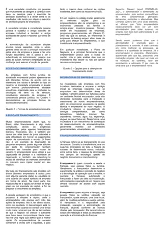 É uma sociedade constituída por pessoas
que mutuamente se obrigam a contribuir com
bens ou serviços para o exercício de
atividade econômica e a dividir entre si os
resultados, não tendo por objeto o exercício
de atividade própria de empresário.
A sociedade simples é considerada pessoa
jurídica e substitui o antigo conceito de
empresa individual e também a antiga
sociedade de capital e indústria, que deixa de
existir.
A administração da sociedade simples
envolve novos aspectos, onde o sócio-
gerente deixa de ser o principal responsável
pelos atos da empresa e passa a ter uma
função secundária, isto é, passa a ser o
subordinado do administrador, pessoa que
pode, se quiser, nomear o empregado de sua
confiança para exercer a função de gerente.
SOCIEDADE EMPRESÁRIA
As empresas com forma jurídica de
sociedade empresarial podem apresentar-se
sob diferentes formas, de acordo com os
interesses dos sócios e também do tipo do
negócio. A sociedade empresária é aquela
que exerce profissionalmente atividade
econômica organizada para a produção ou
circulação de bens ou de serviços,
constituindo elemento de empresa. É
considerada pessoa jurídica. No Quadro 1
demonstramos as principais formas de
sociedade empresária.
Quadro 1 – Formas de sociedade empresária
A BUSCA DE FINANCIAMENTO
Muitos empreendedores dizem que, no
Brasil, obter financiamento é algo muito
complicado, devido às exigências
estabelecidas pelos agentes financiadores
(bancos, financeiras, etc.) e também por
causa das altas taxas de juros cobradas e
pela dificuldade em honrar os pagamentos
depois de concretizado o acordo. O Brasil
não é um exemplo de financiador de
pequenas empresas, porém algumas atitudes
por parte do empreendedor também
deveriam ser tomadas para mudar tal
cenário. O empreendedor deve utilizar a sua
capacidade de planejar e a habilidade de
negociação e também seu networking no
intuito de identificar as melhores alternativas
no mercado para injetar capital em seu
negócio.
Os tipos de financiamento são divididos em
dívida (dinheiro emprestado é obtido junto
com alguma garantia dada) ou equidade (é
uma quantia de capital injetado na empresa
em forma de ativo). Na maior parte dos
negócios faz-se a opção por dívidas de longo
prazo ou por equidade de capital, a fim de
preparar o crescimento da empresa.
A grande vantagem do empréstimo é que o
processo é simples e rápido, onde o
empreendedor não precisa abrir mão das
ações da empresa, isto é, ter vários sócios,
como na equidade. A desvantagem está no
risco envolvido quando se contrai uma dívida
muito maior, uma vez que não se tem certeza
de que o negócio vai crescer o suficiente
para horar seus compromissos. Neste caso,
não há uma regra que defina qual a melhor
opção. Os empreendedores de sucesso
combinam a dívida com a equidade, e para
tanto o mesmo deve conhecer as opções
existentes, bem como os riscos envolvidos.
Em um negócio no estágio inicial, geralmente
as melhores opções para os
empreendedores são os empréstimos e as
economias pessoais da família e
amigos,angel investors (pessoas físicas),
entrar em incubadoras de empresas,
programas governamentais, etc. (Quadro 2),
uma vez que os bancos, as financeiras e
empresas de leasing exigem altas taxas de
juros para efetuar os empréstimos, o que
inviabilizaria o empreendimento.
Em qualquer modalidade, o Plano de
Negócios é a principal ferramenta que o
empreendedor possui para a busca de
capital, pois é pela análise dele que os
investidores irão decidir ou não por aplicar
recursos na empresa.
Quadro 2 – Opções para a obtenção de
financiamento inicial
INCUBADORAS DE EMPRESAS
As incubadoras são empresas sem fins
lucrativos destinadas a amparar o estágio
inicial de empresas nascentes que se
enquadram em determinadas áreas de
negócio. Também podem ser definidas como
um ambiente flexível encorajador, onde são
oferecidas facilidades para a instalação e
crescimento de novos empreendimentos,
além de proporcionar assessoria na gestão
técnica e empresarial do novo negócio. A
incubadora oferece a possibilidade de
serviços compartilhados, tais como
laboratórios, telefone, internet, fax,
copiadoras, correios, água, luz, segurança,
aluguel de área física etc. Desta forma, uma
incubadora é um mecanismo de aceleração
do desenvolvimento de empreendimentos,
geralmente mantido por entidades
governamentais, universidades, etc.
FRANQUIA (FRANCHISING)
A franquia refere-se ao licenciamento do uso
de marcas. Constitui a transferência para um
segundo empresário de toda a história de
sucesso de determinada marca, incluindo,
entre outros itens, o repasse de informações
nos campos de tecnologia, gestão do
negócio, treinamento e merchandising.
Franqueador é quem concede e vende a
franquia, seja pessoa física ou jurídica.
Geralmente, o franqueador desenvolve e
experimenta na prática o conceito do negócio
e a tecnologia de operação que o envolve, e
concede a franquia, autorizando o
franqueado a fazer uso dela na implantação,
administração e operação de um negócio que
deverá funcionar de acordo com aquele
conceito.
Franqueado é quem adquire a franquia, seja
pessoa física ou jurídica, pagando ao
franqueador, quase sempre, uma taxa inicial,
além de royalties periódicos e outros valores.
O franqueado é o responsável pela
instalação, operação e administração da
franquia, atuando conforme as normas
ditadas pelo franqueador. Ele banca todos os
custos de instalação e todas as despesas de
operação e administração da franquia.
Segundo Stewart (apud DORNELAS,
2001), o administrador é semelhante ao
empreendedor, pois ambos compartilham
de três características principais:
demandas, restrições e alternativas. Mas
Dornelas (2001) tem uma visão diferente,
ao afirmar que "todo empreendedor
necessariamente deve ser um bom
administrador para obter sucesso, no
entanto, nem todo bom administrador é um
empreendedor."
Sendo assim, podemos dizer que o
administrador é orientado para o
planejamento e controle, é mais centrado
em como melhorar os processos, as
análises e a qualidade da empresa. Já o
empreendedor é visionário, diferenciado,
apaixonado pelo que faz, possuindo uma
motivação singular, não quer ser mais um
na multidão, ao contrário, quer ser
reconhecido e admirado. É por meio de
uma idéia que o empreendedor inova.
 