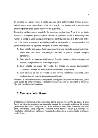 7
O conceito de gastos fixos é valido apenas para determinados limites, porque
existirá sempre um determinado nível de operação que influenciará a estrutura da
empresa promovendo assim alterações no custo fixo.
Os gastos variáveis sempre partirão do ponto dos gastos fixos. A partir do ponto de
equilíbrio, a empresa passa a gerar resultados positivos sobre a terminologia de
“lucro”, e sendo o lucro a própria margem de contribuição, que é a diferencia entre
preço de venda e os gastos variáveis exercidos para vender o bem ou serviço. No
ponto de equilíbrio há algumas limitações a serem analisadas:
1. Com relação aos gastos fixos haverá sempre uma paralela ao eixo horizontal,
tendo com isso uma interpretação de que os gastos sempre estejam
constantes.
2. Com relação ao gasto variável-volume: O gasto variável unitário permanece o
mesmo, independente do nível de produção.
3. Com relação ao preço de venda: Os preços de venda permanecem
constantes, ou seja, as receitas evoluem também linearmente.
4. Com relação ao mix de venda: O mix deverá manter-se constante, para
qualquer tipo de volume de vendas considerado.
Portanto, é fundamental que as empresas conheçam seu ponto de equilíbrio, para
uma busca de competitividade. Ressaltando que no ponto de equilíbrio a empresa
não terá nem lucro nem prejuízo.
5. Teorema de Ishikawa
O teorema de Ishikawa, mais conhecido como gráfico de espinha-de-peixe, é uma
forma simples de organizar as possíveis causas de um dado problema. O gráfico
geralmente tem cinco categorias de causa: métodos, máquinas, materiais, mão-de-
obra, ambientes. Esse diagrama consiste numa técnica visual que interliga os
resultados (efeitos) com os fatores (causas).Sendo assim a representação gráfica de
um fenômeno.
 