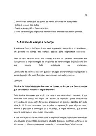 10
O processo de construção do gráfico de Pareto é dividido em duas partes:
- Coleta e preparo dos dados
- Construção do gráfico. Exemplo acima.
E serve para definição de projetos de melhorias e analises de custo de projetos.
7. Analise de campos de força
A análise de Campo de Forças é uma técnica gerencial desenvolvida por Kurt Lewin,
um pioneiro no campo das ciências sociais, para diagnosticar situações.
Essa técnica torna-se muito útil quando aplicada às variáveis envolvidas em
planejamento e implementação de programas de transformação organizacional em
que emerge forte resistência às mudanças.
Lewin parte da premissa que em qualquer situação existem forças de propulsão e
forças de contenção que influenciam as mudanças que podem ocorrer.
Definição
Técnica de diagnóstico que descreve os fatores ou forças que favorecem ou
que se opõem às mudanças organizacionais.
Esta técnica pressupõe que aquilo que ocorre num determinado momento é um
resultado num campo de forças em estado de equilíbrio quase estacionário
provocado pela tensão entre forças que pressionam em direções opostas. Em cada
situação há forças impulsoras, que impelem a organização para alguma coisa;
tendem a provocar a locomoção ou a mudança, e forças restritivas, que evitam
alguma coisa; opõem-se às forças impulsoras.
A sua aplicação faz-se de acordo com as seguintes etapas: identificar e descrever
uma situação problemática, descrever a situação desejada, identificar as forças e os
fatores que contribuem para que se mantenha o ‘campo de forças’ atual, as que
 