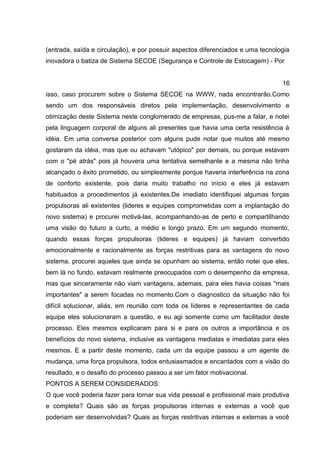 (entrada, saída e circulação), e por possuir aspectos diferenciados e uma tecnologia
inovadora o batiza de Sistema SECOE (Segurança e Controle de Estocagem) - Por
16
isso, caso procurem sobre o Sistema SECOE na WWW, nada encontrarão.Como
sendo um dos responsáveis diretos pela implementação, desenvolvimento e
otimização deste Sistema neste conglomerado de empresas, pus-me a falar, e notei
pela linguagem corporal de alguns ali presentes que havia uma certa resistência à
idéia. Em uma conversa posterior com alguns pude notar que muitos até mesmo
gostaram da idéia, mas que ou achavam "utópico" por demais, ou porque estavam
com o "pé atrás" pois já houvera uma tentativa semelhante e a mesma não tinha
alcançado o êxito prometido, ou simplesmente porque haveria interferência na zona
de conforto existente, pois daria muito trabalho no início e eles já estavam
habituados a procedimentos já existentes.De imediato identifiquei algumas forças
propulsoras ali existentes (lideres e equipes comprometidas com a implantação do
novo sistema) e procurei motivá-las, acompanhando-as de perto e compartilhando
uma visão do futuro a curto, a médio e longo prazo. Em um segundo momento,
quando essas forças propulsoras (lideres e equipes) já haviam convertido
emocionalmente e racionalmente as forças restritivas para as vantagens do novo
sistema, procurei aqueles que ainda se opunham ao sistema, então notei que eles,
bem lá no fundo, estavam realmente preocupados com o desempenho da empresa,
mas que sinceramente não viam vantagens, ademais, para eles havia coisas "mais
importantes" a serem focadas no momento.Com o diagnostico da situação não foi
difícil solucionar, aliás, em reunião com toda os líderes e representantes de cada
equipe eles solucionaram a questão, e eu agi somente como um facilitador deste
processo. Eles mesmos explicaram para si e para os outros a importância e os
benefícios do novo sistema, inclusive as vantagens mediatas e imediatas para eles
mesmos. E a partir deste momento, cada um da equipe passou a um agente de
mudança, uma força propulsora, todos entusiasmados e encantados com a visão do
resultado, e o desafio do processo passou a ser um fator motivacional.
PONTOS A SEREM CONSIDERADOS:
O que você poderia fazer para tornar sua vida pessoal e profissional mais produtiva
e completa? Quais são as forças propulsoras internas e externas a você que
poderiam ser desenvolvidas? Quais as forças restritivas internas e externas a você
 