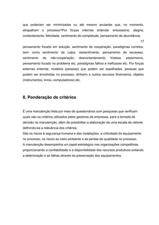 que poderiam ser minimizadas ou até mesmo anuladas que, no momento,
atrapalham o processo?Por forças internas entenda: entusiasmo, alegria,
contentamento, felicidade, sentimento de completude, pensamento de abundância,
17
pensamento focado em solução, sentimento de cooperação, paradigmas corretos,
bem como sentimento de culpa, ressentimento, pensamento de escassez,
sentimento de não-cooperação, descontentamento, tristeza, pessimismo,
pensamento focado no problema etc, paradigmas falhos e ineficazes etc. Por forças
externas entenda: modelos (pessoas) que podem ser espelhadas, pessoas que
podem ser envolvidas no processo, dinheiro e outros recursos financeiros, objetos
(instrumentos, livros, computadores) etc.
8. Ponderação de critérios
É uma manutenção feita por meio de questionários com pesquisas que verificam
quais são os critérios utilizados pelos gestores de empresas, para a tomada de
decisão na manutenção, além de possibilitar a elaboração de uma escala de valores
definindo-se a relevância dos critérios.
São os riscos à segurança humana e das instalações, a criticidade do equipamento
no processo, os riscos ao meio ambiente e as perdas de qualidade no processo.
A manutenção desempenha um papel estratégico nas organizações competitivas,
proporcionando a confiabilidade e a disponibilidade dos recursos produtivos evitando
a deterioração e as falhas através da preservação dos equipamentos.
 