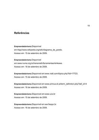 19
Referências
Empreendedorismo.Disponível
em:htpp//www.wikipedia.org/wiki/diagrama_de_pareto.
Acesso em: 15 de setembro de 2009.
Empreendedorismo.Disponivel
em:www.numa.org.br/transmeth/ferramentas/ishikawa.
Acesso em: 18 de setembro de 2009.
Empreendedorismo.Disponivel em:www.via6.com/tópico.php?tid=17723.
Acesso em: 15 de setembro de 2009.
Empreendedorismo.Disponivel em:www.primus-dr.pt/term_definition.php?def_id=4
Acesso em: 16 de setembro de 2009.
Empreendedorismo.Disponivel em:www.ucs.br
Acesso em: 15 de setembro de 2009.
Empreendedorismo.Disponivel em:ww.fesppr.br
Acesso em: 16 de setembro de 2009.
 