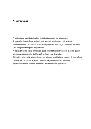 1
1. Introdução
A melhoria da qualidade implica decisões baseadas em fatos reais.
A obtenção desses fatos reais só será possível, mediante a utilização de
ferramentas que permitam quantificar a qualificar a informação, tendo se com isso
uma imagem abrangente do problema.
A lógica presente nesta temática é que o produto final corresponde à soma total de
diversos processos distribuídos pelo ciclo de vida do produto.
O objetivo principal é atingir níveis mais altos na qualidade do produto, é ter um foco
mais rápido na identificação do problema exigindo assim um contínuo
acompanhamento, controle e melhoria dos respectivos processos.
 