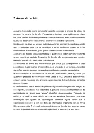 2
2. Árvore de decisão
A árvore de decisão é uma ferramenta bastante conhecida e simples de utilizar no
processo de tomada de decisão. É especialmente eficaz para problemas do dia-a-
dia, onde se quer escolher rapidamente a melhor alternativa. Ela funciona como uma
lousa para desenvolver e documentar a compreensão sobre o problema.
Sendo assim ela deve ser simples e objetiva contendo apenas informações desejada
sem complicações para que as estratégias a serem analisadas podem ser todas
entendidas de maneira clara, para que se possam discutir os resultados.
As árvores de decisão são apresentadas por quadrados e podem ser variáveis tendo
se um controle da decisão. Os pontos de decisão são apresentados por círculos,
onde são eventos não controlados pelo tomador.
As estruturas da árvore são representadas por ramos que correspondem a cada
possibilidade lógica levando em consideração a uma ação a ser tomada. As saídas
são ações a serem tomadas compondo probabilidades, ou seja, os resultados.
Numa construção de uma árvore de decisão são usados como base algoritmos que
ajudam no processo de construção o mais usado é o ID3 (inductive decision tree),
existem outros, mas esse foi o primeiro a usar sistemas de interferência e conceitos
de aprendizagem.
O funcionamento destas estruturas pode ter alguma desvantagem com relação ao
desempenho, quando são mal elaboradas, é, portanto necessário utilizar técnicas de
compactação da árvore para “podar” situações desnecessárias. Tomando os
cuidados necessários esse método se torna uma excelente ferramenta para obter
informações que ajudam as organizações identificar alguns pontos que a
organização não sabe, e com isso torna-se informações importante para os níveis
táticos e gerenciais. A principal vantagem da árvore de decisão tem sobre as outras
técnicas é que ela transmite os resultados possíveis, o assunto que está sendo
 