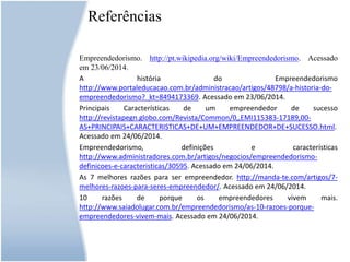 Referências
Empreendedorismo. http://pt.wikipedia.org/wiki/Empreendedorismo. Acessado
em 23/06/2014.
A história do Empreendedorismo
http://www.portaleducacao.com.br/administracao/artigos/48798/a-historia-do-
empreendedorismo?_kt=8494173369. Acessado em 23/06/2014.
Principais Características de um empreendedor de sucesso
http://revistapegn.globo.com/Revista/Common/0,,EMI115383-17189,00-
AS+PRINCIPAIS+CARACTERISTICAS+DE+UM+EMPREENDEDOR+DE+SUCESSO.html.
Acessado em 24/06/2014.
Empreendedorismo, definições e características
http://www.administradores.com.br/artigos/negocios/empreendedorismo-
definicoes-e-caracteristicas/30595. Acessado em 24/06/2014.
As 7 melhores razões para ser empreendedor. http://manda-te.com/artigos/7-
melhores-razoes-para-seres-empreendedor/. Acessado em 24/06/2014.
10 razões de porque os empreendedores vivem mais.
http://www.saiadolugar.com.br/empreendedorismo/as-10-razoes-porque-
empreendedores-vivem-mais. Acessado em 24/06/2014.
 