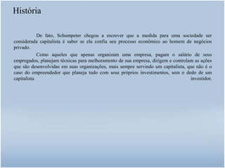 História
De fato, Schumpeter chegou a escrever que a medida para uma sociedade ser
considerada capitalista é saber se ela confia seu processo econômico ao homem de negócios
privado.
Como aqueles que apenas organizam uma empresa, pagam o salário de seus
empregados, planejam técnicas para melhoramento de sua empresa, dirigem e controlam as ações
que são desenvolvidas em suas organizações, mais sempre servindo um capitalista, que não é o
caso do empreendedor que planeja tudo com seus próprios investimentos, sem o dedo de um
capitalista investidor.
 