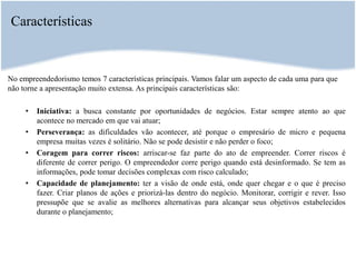 Características
No empreendedorismo temos 7 características principais. Vamos falar um aspecto de cada uma para que
não torne a apresentação muito extensa. As principais características são:
• Iniciativa: a busca constante por oportunidades de negócios. Estar sempre atento ao que
acontece no mercado em que vai atuar;
• Perseverança: as dificuldades vão acontecer, até porque o empresário de micro e pequena
empresa muitas vezes é solitário. Não se pode desistir e não perder o foco;
• Coragem para correr riscos: arriscar-se faz parte do ato de empreender. Correr riscos é
diferente de correr perigo. O empreendedor corre perigo quando está desinformado. Se tem as
informações, pode tomar decisões complexas com risco calculado;
• Capacidade de planejamento: ter a visão de onde está, onde quer chegar e o que é preciso
fazer. Criar planos de ações e priorizá-las dentro do negócio. Monitorar, corrigir e rever. Isso
pressupõe que se avalie as melhores alternativas para alcançar seus objetivos estabelecidos
durante o planejamento;
 