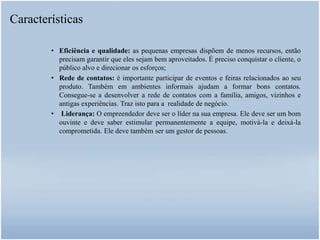 • Eficiência e qualidade: as pequenas empresas dispõem de menos recursos, então
precisam garantir que eles sejam bem aproveitados. É preciso conquistar o cliente, o
público alvo e direcionar os esforços;
• Rede de contatos: é importante participar de eventos e feiras relacionados ao seu
produto. Também em ambientes informais ajudam a formar bons contatos.
Consegue-se a desenvolver a rede de contatos com a família, amigos, vizinhos e
antigas experiências. Traz isto para a realidade de negócio.
• Liderança: O empreendedor deve ser o líder na sua empresa. Ele deve ser um bom
ouvinte e deve saber estimular permanentemente a equipe, motivá-la e deixá-la
comprometida. Ele deve também ser um gestor de pessoas.
Características
 